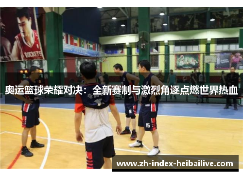 奥运篮球荣耀对决:全新赛制与激烈角逐点燃世界热血 奥运篮球荣耀对决:全新赛制与激烈角逐点燃世界热血