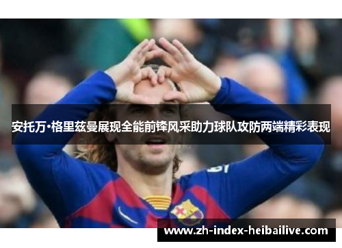 安托万·格里兹曼展现全能前锋风采助力球队攻防两端精彩表现 安托万·格里兹曼展现全能前锋风采助力球队攻防两端精彩表现